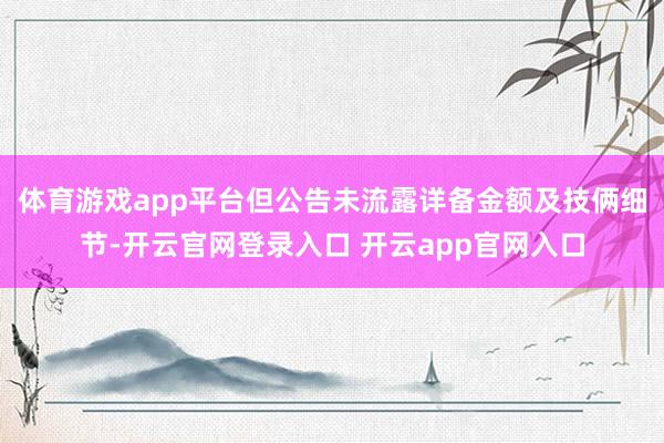 体育游戏app平台但公告未流露详备金额及技俩细节-开云官网登录入口 开云app官网入口