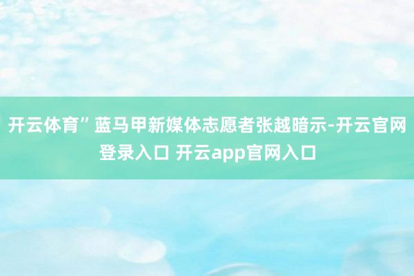 开云体育”蓝马甲新媒体志愿者张越暗示-开云官网登录入口 开云app官网入口