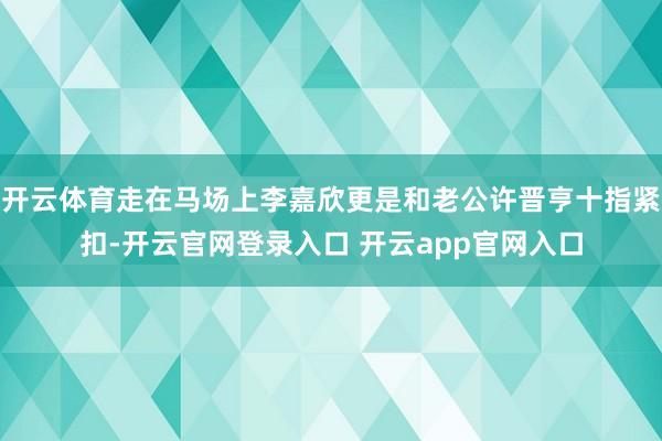 开云体育走在马场上李嘉欣更是和老公许晋亨十指紧扣-开云官网登录入口 开云app官网入口