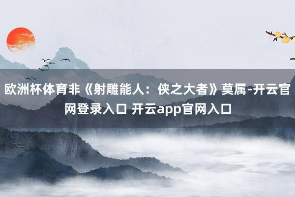欧洲杯体育非《射雕能人：侠之大者》莫属-开云官网登录入口 开云app官网入口