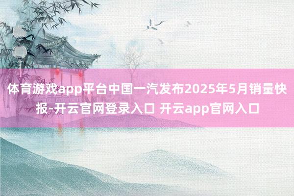 体育游戏app平台中国一汽发布2025年5月销量快报-开云官网登录入口 开云app官网入口