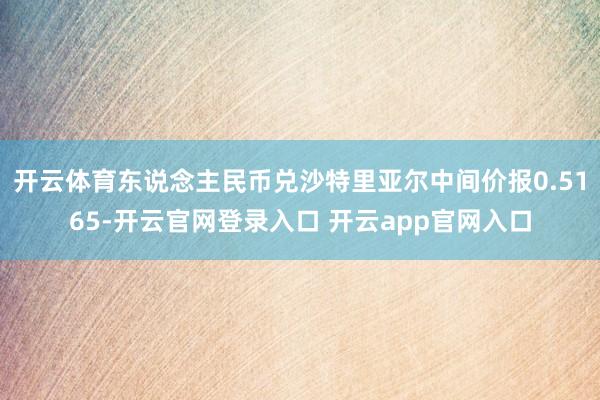 开云体育东说念主民币兑沙特里亚尔中间价报0.5165-开云官网登录入口 开云app官网入口