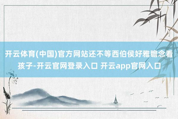 开云体育(中国)官方网站还不等西伯侯好雅瞻念看孩子-开云官网登录入口 开云app官网入口