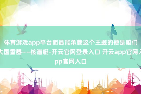 体育游戏app平台而最能承载这个主题的便是咱们的大国重器——核潜艇-开云官网登录入口 开云app官网入口