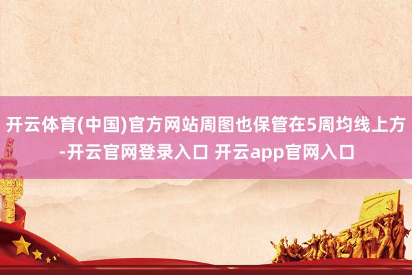 开云体育(中国)官方网站周图也保管在5周均线上方-开云官网登录入口 开云app官网入口