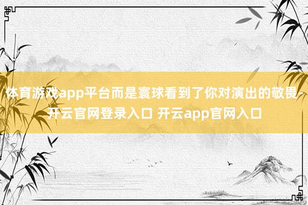 体育游戏app平台而是寰球看到了你对演出的敬畏-开云官网登录入口 开云app官网入口