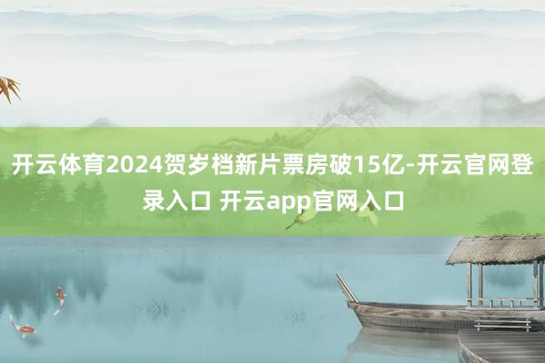 开云体育2024贺岁档新片票房破15亿-开云官网登录入口 开云app官网入口
