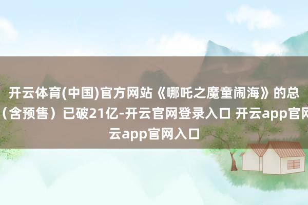 开云体育(中国)官方网站《哪吒之魔童闹海》的总票房（含预售）已破21亿-开云官网登录入口 开云app官网入口
