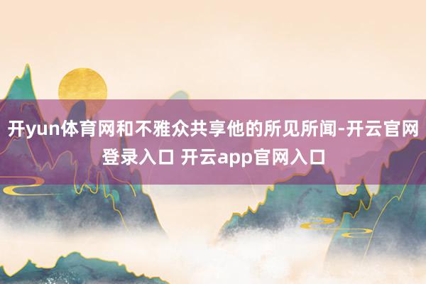 开yun体育网和不雅众共享他的所见所闻-开云官网登录入口 开云app官网入口