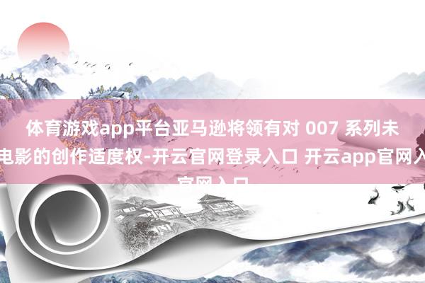 体育游戏app平台亚马逊将领有对 007 系列未回电影的创作适度权-开云官网登录入口 开云app官网入口