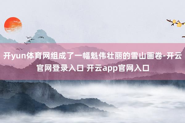 开yun体育网组成了一幅魁伟壮丽的雪山画卷-开云官网登录入口 开云app官网入口