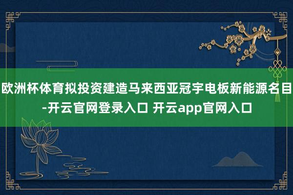 欧洲杯体育拟投资建造马来西亚冠宇电板新能源名目-开云官网登录入口 开云app官网入口