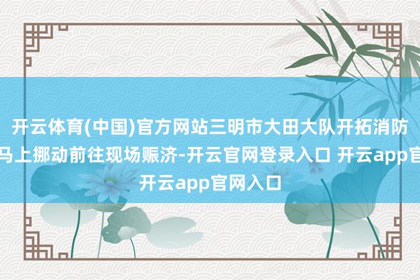开云体育(中国)官方网站三明市大田大队开拓消防赈济站马上挪动前往现场赈济-开云官网登录入口 开云app官网入口