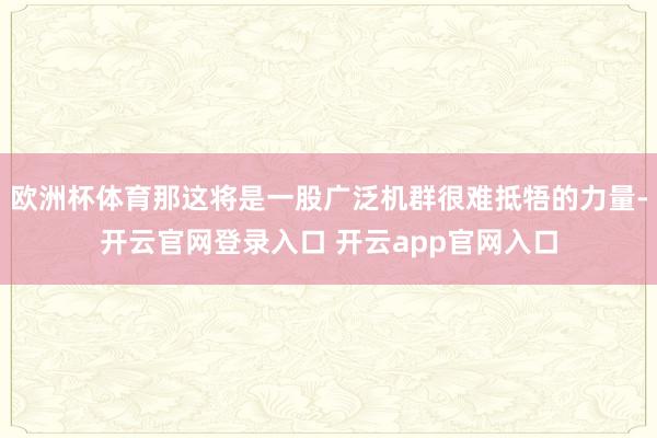 欧洲杯体育那这将是一股广泛机群很难抵牾的力量-开云官网登录入口 开云app官网入口