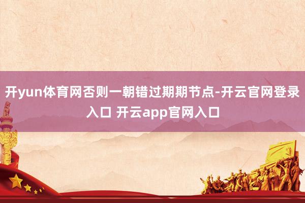 开yun体育网否则一朝错过期期节点-开云官网登录入口 开云app官网入口