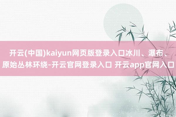 开云(中国)kaiyun网页版登录入口冰川、瀑布、原始丛林环绕-开云官网登录入口 开云app官网入口