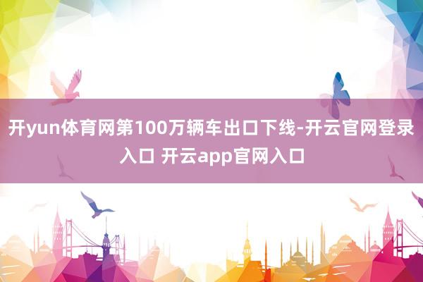 开yun体育网第100万辆车出口下线-开云官网登录入口 开云app官网入口