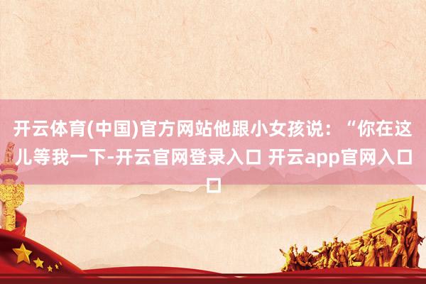 开云体育(中国)官方网站他跟小女孩说：“你在这儿等我一下-开云官网登录入口 开云app官网入口