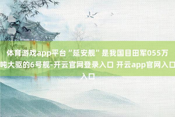 体育游戏app平台“延安舰”是我国目田军055万吨大驱的6号舰-开云官网登录入口 开云app官网入口