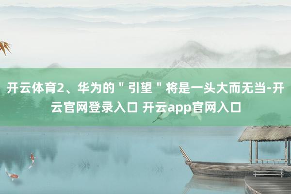 开云体育2、华为的＂引望＂将是一头大而无当-开云官网登录入口 开云app官网入口