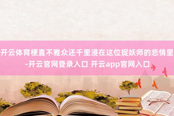 开云体育梗直不雅众还千里浸在这位捉妖师的悲情里-开云官网登录入口 开云app官网入口