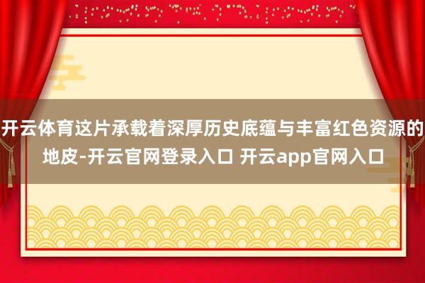 开云体育这片承载着深厚历史底蕴与丰富红色资源的地皮-开云官网登录入口 开云app官网入口