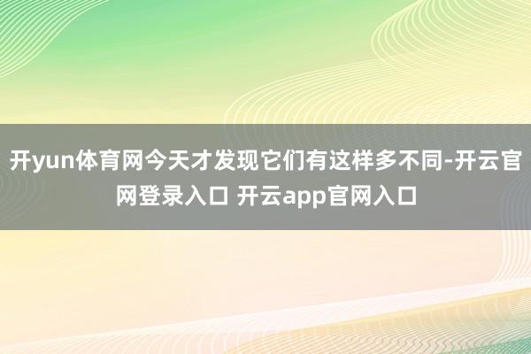 开yun体育网今天才发现它们有这样多不同-开云官网登录入口 开云app官网入口