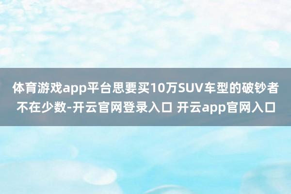 体育游戏app平台思要买10万SUV车型的破钞者不在少数-开云官网登录入口 开云app官网入口