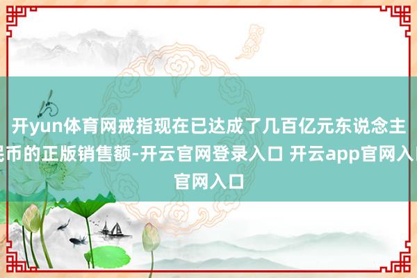 开yun体育网戒指现在已达成了几百亿元东说念主民币的正版销售额-开云官网登录入口 开云app官网入口