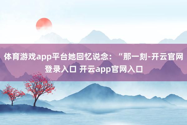 体育游戏app平台她回忆说念：“那一刻-开云官网登录入口 开云app官网入口