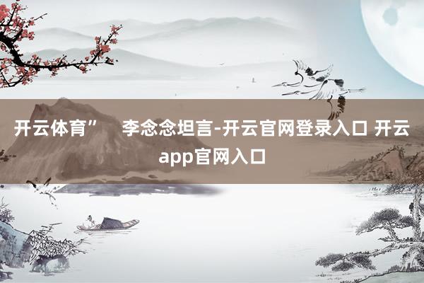 开云体育”    李念念坦言-开云官网登录入口 开云app官网入口