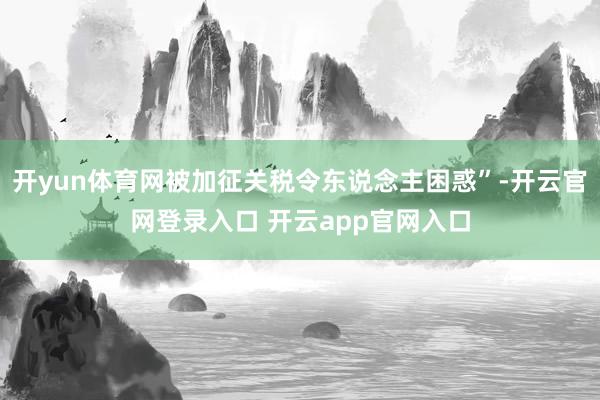 开yun体育网被加征关税令东说念主困惑”-开云官网登录入口 开云app官网入口
