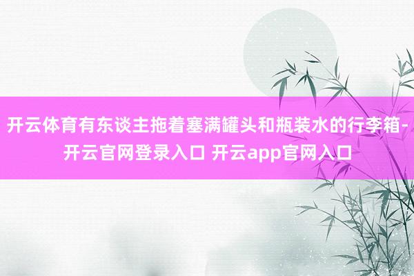 开云体育有东谈主拖着塞满罐头和瓶装水的行李箱-开云官网登录入口 开云app官网入口