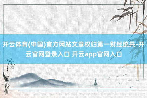 开云体育(中国)官方网站文章权归第一财经统共-开云官网登录入口 开云app官网入口
