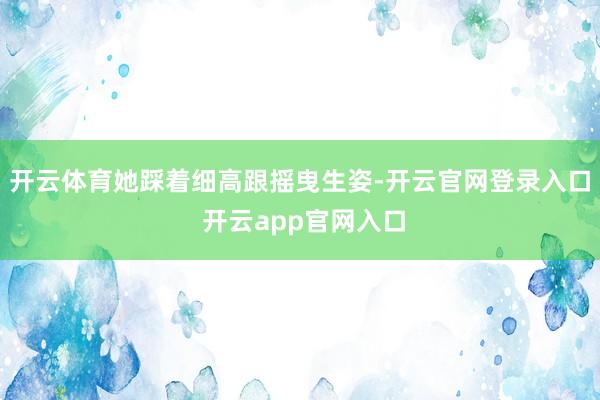 开云体育她踩着细高跟摇曳生姿-开云官网登录入口 开云app官网入口