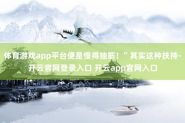 体育游戏app平台便是慢得抽筋！”其实这种扶持-开云官网登录入口 开云app官网入口