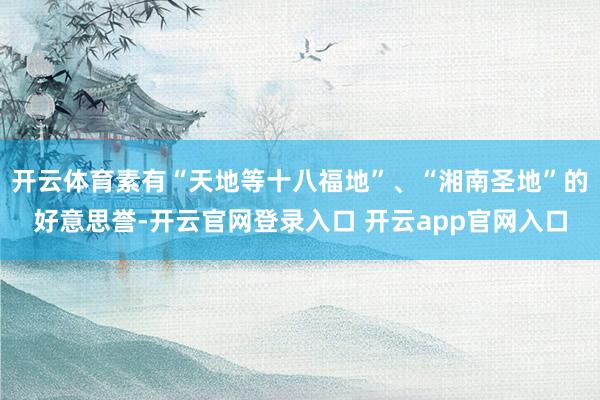 开云体育素有“天地等十八福地”、“湘南圣地”的好意思誉-开云官网登录入口 开云app官网入口