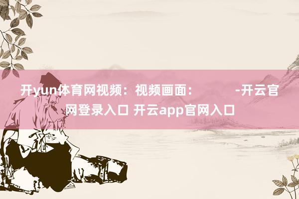 开yun体育网视频：视频画面：          -开云官网登录入口 开云app官网入口