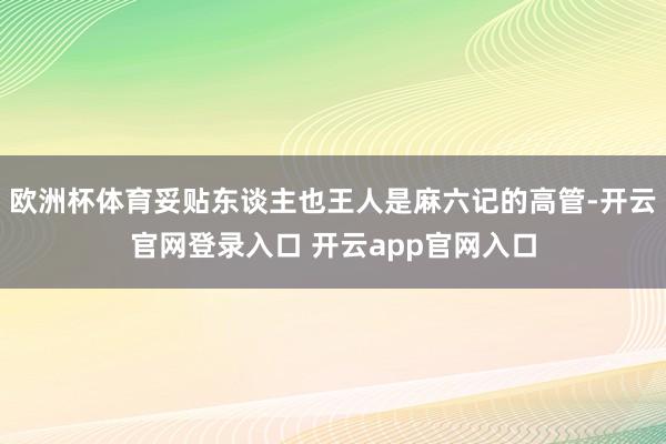 欧洲杯体育妥贴东谈主也王人是麻六记的高管-开云官网登录入口 开云app官网入口