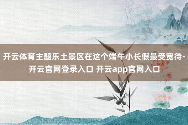 开云体育主题乐土景区在这个端午小长假最受宽待-开云官网登录入口 开云app官网入口