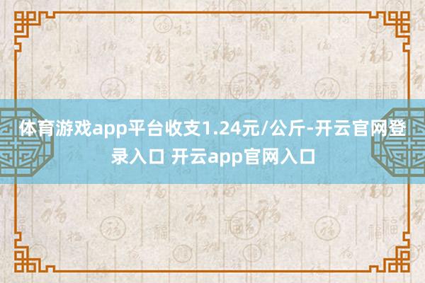 体育游戏app平台收支1.24元/公斤-开云官网登录入口 开云app官网入口