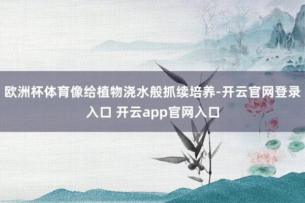 欧洲杯体育像给植物浇水般抓续培养-开云官网登录入口 开云app官网入口