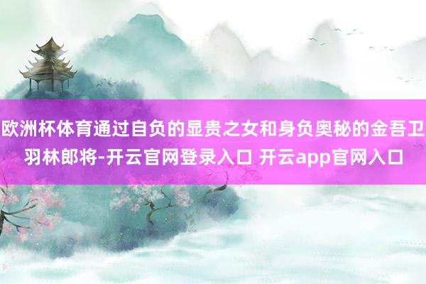 欧洲杯体育通过自负的显贵之女和身负奥秘的金吾卫羽林郎将-开云官网登录入口 开云app官网入口