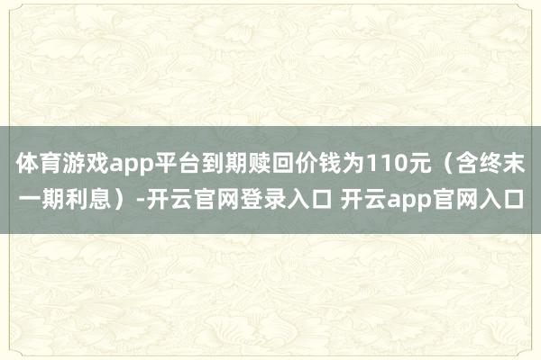 体育游戏app平台到期赎回价钱为110元（含终末一期利息）-开云官网登录入口 开云app官网入口