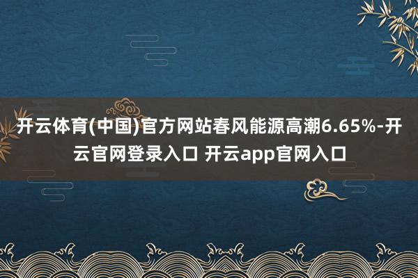 开云体育(中国)官方网站春风能源高潮6.65%-开云官网登录入口 开云app官网入口