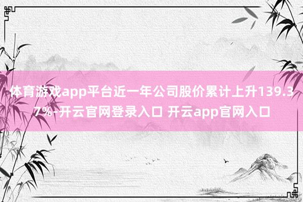 体育游戏app平台近一年公司股价累计上升139.37%-开云官网登录入口 开云app官网入口