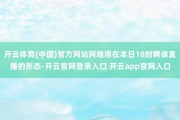 开云体育(中国)官方网站阿维塔在本日18时聘请直播的形态-开云官网登录入口 开云app官网入口