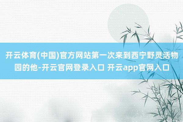 开云体育(中国)官方网站第一次来到西宁野灵活物园的他-开云官网登录入口 开云app官网入口