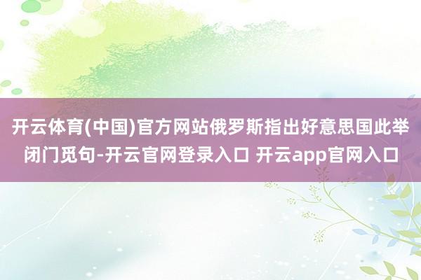开云体育(中国)官方网站俄罗斯指出好意思国此举闭门觅句-开云官网登录入口 开云app官网入口