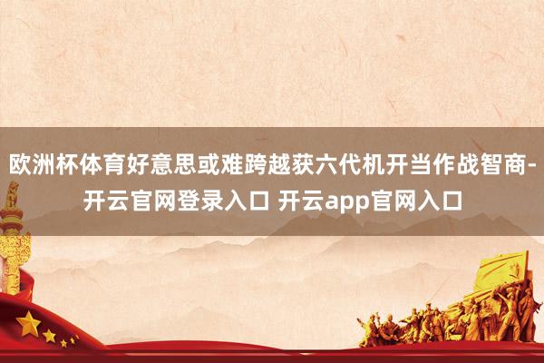 欧洲杯体育好意思或难跨越获六代机开当作战智商-开云官网登录入口 开云app官网入口